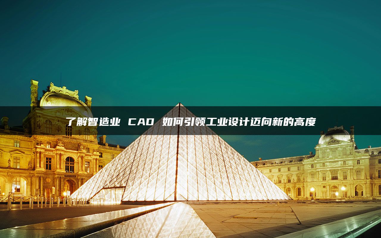 了解智造业 CAD 如何引领工业设计迈向新的高度