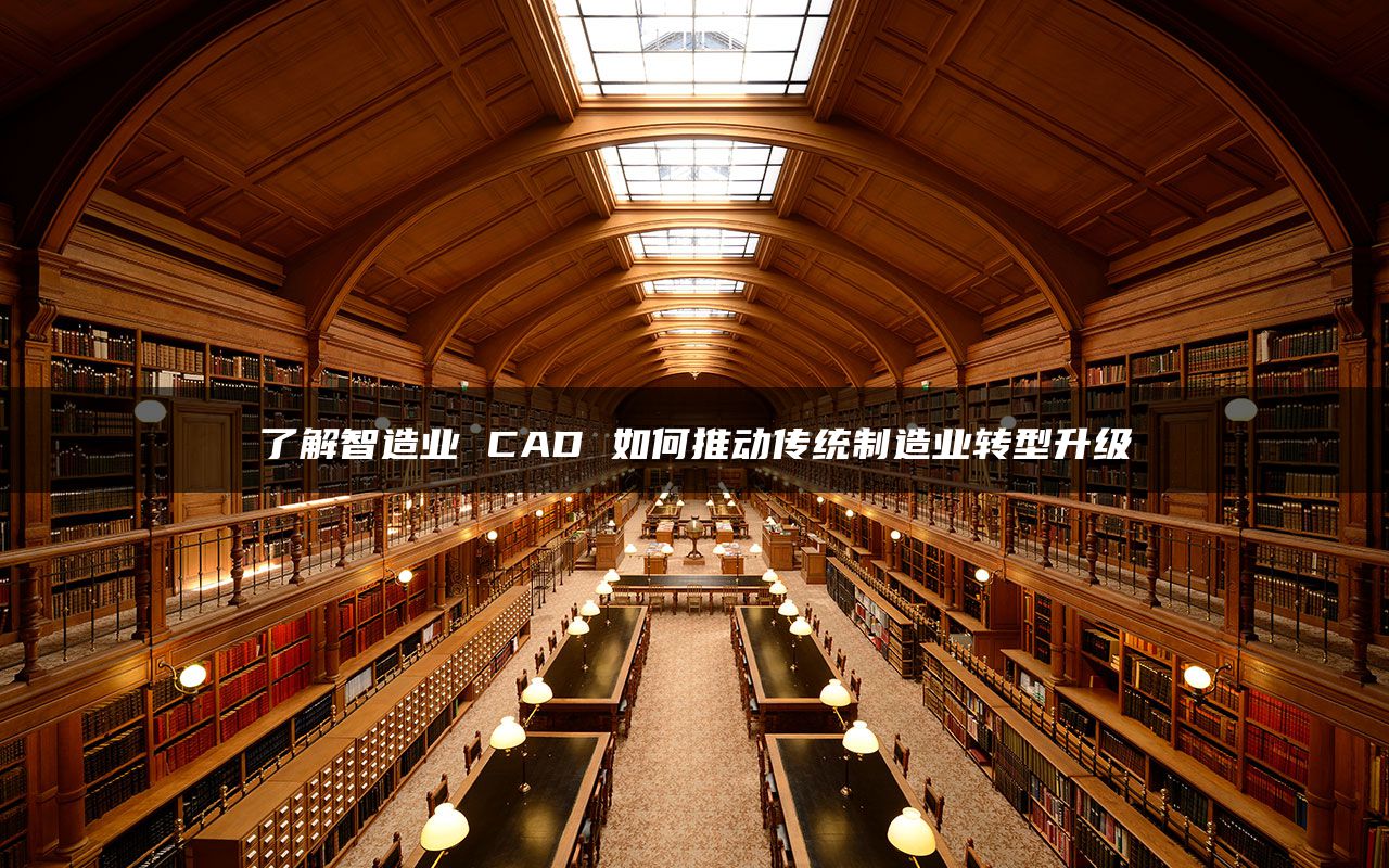 了解智造业 CAD 如何推动传统制造业转型升级