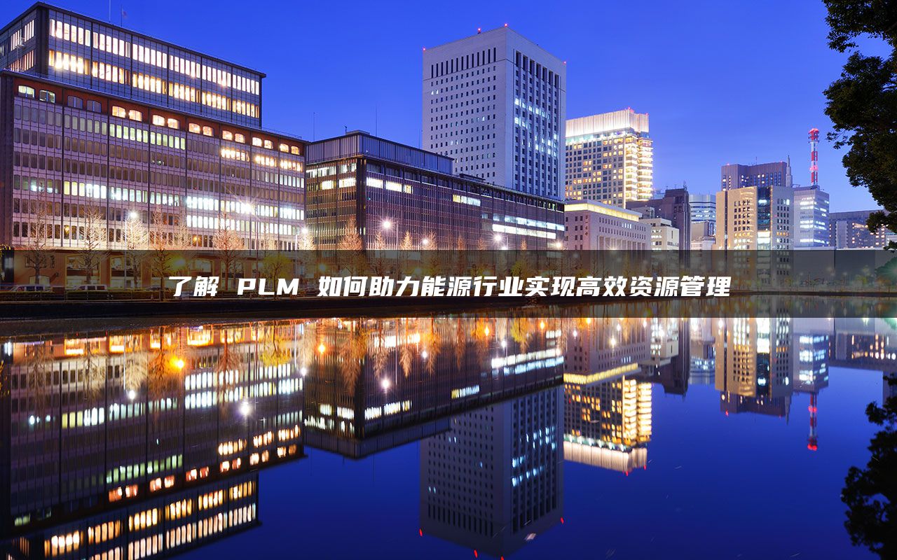 了解 PLM 如何助力能源行业实现高效资源管理