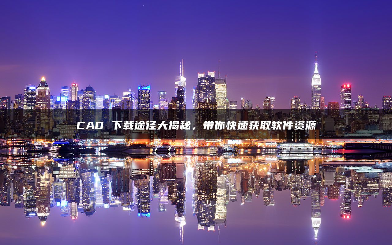 CAD 下载途径大揭秘，带你快速获取软件资源